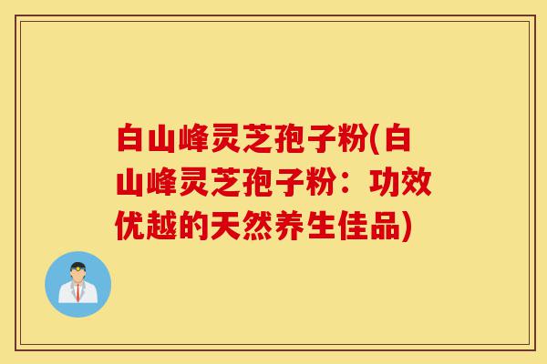 白山峰灵芝孢子粉(白山峰灵芝孢子粉:功效优越的天然养生佳品)-第1张图片-灵芝之家 白山峰灵芝孢子粉(白山峰灵芝孢子粉:功效优越的天然养生佳品)-第1张图片-灵芝之家