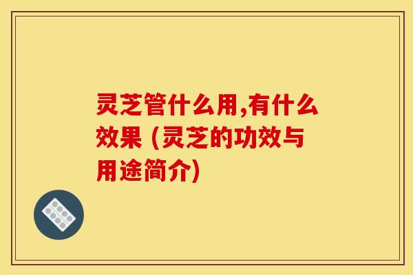 灵芝管什么用,有什么效果 (灵芝的功效与用途简介)-第1张图片-灵芝之家 灵芝管什么用,有什么效果 (灵芝的功效与用途简介)-第1张图片-灵芝之家