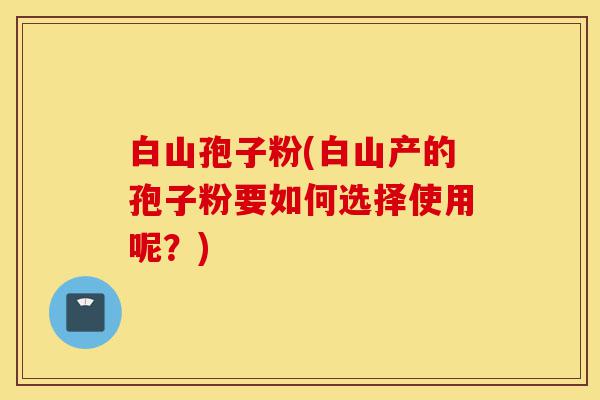 白山孢子粉(白山产的孢子粉要如何选择使用呢？)-第1张图片-灵芝之家