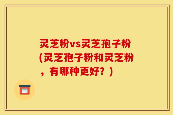 灵芝粉vs灵芝孢子粉(灵芝孢子粉和灵芝粉,有哪种更好?)-第1张图片-灵芝之家 灵芝粉vs灵芝孢子粉(灵芝孢子粉和灵芝粉,有哪种更好?)-第1张图片-灵芝之家