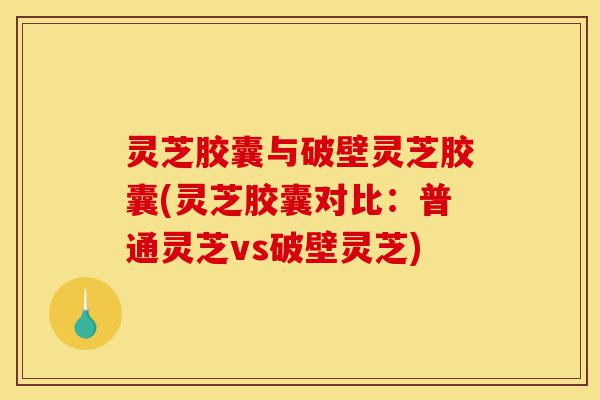 灵芝胶囊与破壁灵芝胶囊(灵芝胶囊对比：普通灵芝vs破壁灵芝)-第1张图片-灵芝之家