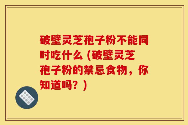 破壁灵芝孢子粉不能同时吃什么 (破壁灵芝孢子粉的禁忌食物，你知道吗？)-第1张图片-灵芝之家