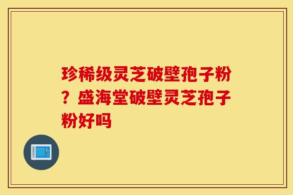 珍稀级灵芝破壁孢子粉？盛海堂破壁灵芝孢子粉好吗-第1张图片-灵芝之家