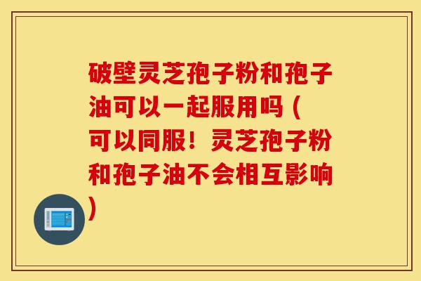 破壁灵芝孢子粉和孢子油可以一起服用吗 (可以同服！灵芝孢子粉和孢子油不会相互影响)-第1张图片-灵芝之家