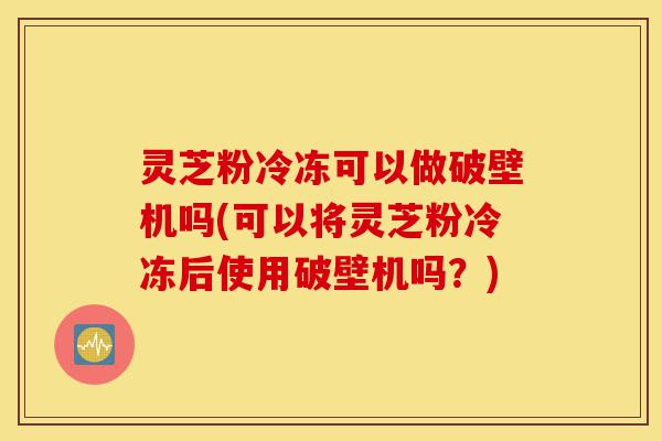 灵芝粉冷冻可以做破壁机吗(可以将灵芝粉冷冻后使用破壁机吗?)-第1张图片-灵芝之家 灵芝粉冷冻可以做破壁机吗(可以将灵芝粉冷冻后使用破壁机吗?)-第1张图片-灵芝之家