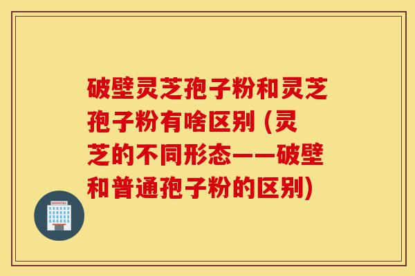 破壁灵芝孢子粉和灵芝孢子粉有啥区别 (灵芝的不同形态——破壁和普通孢子粉的区别)-第1张图片-灵芝之家 破壁灵芝孢子粉和灵芝孢子粉有啥区别 (灵芝的不同形态——破壁和普通孢子粉的区别)-第1张图片-灵芝之家