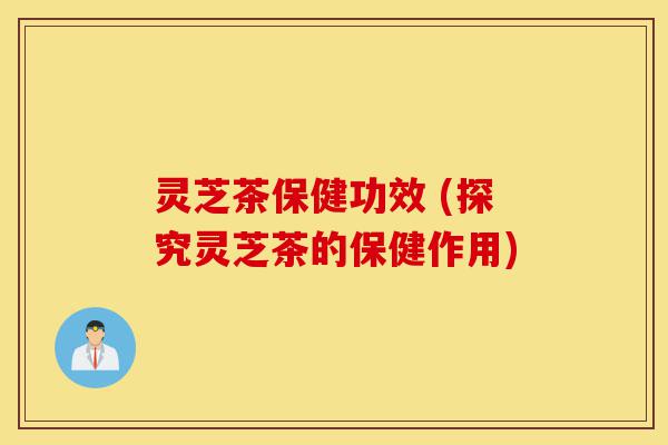 灵芝茶保健功效 (探究灵芝茶的保健作用)-第1张图片-灵芝之家