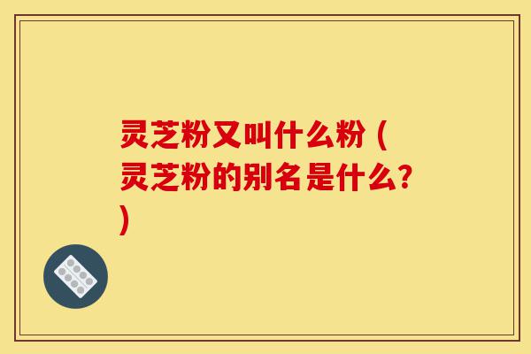 灵芝粉又叫什么粉 (灵芝粉的别名是什么？)-第1张图片-灵芝之家