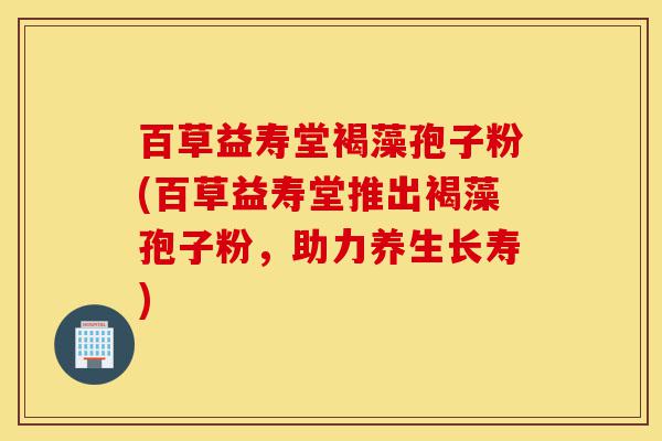 百草益寿堂褐藻孢子粉(百草益寿堂推出褐藻孢子粉,助力养生长寿)-第1张图片-灵芝之家 百草益寿堂褐藻孢子粉(百草益寿堂推出褐藻孢子粉,助力养生长寿)-第1张图片-灵芝之家