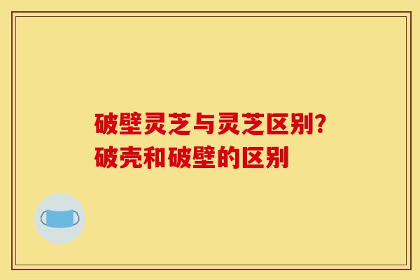 破壁灵芝与灵芝区别?破壳和破壁的区别-第1张图片-灵芝之家 破壁灵芝与灵芝区别?破壳和破壁的区别-第1张图片-灵芝之家