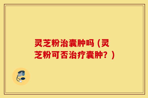 灵芝粉治囊肿吗 (灵芝粉可否治疗囊肿?)-第1张图片-灵芝之家 灵芝粉治囊肿吗 (灵芝粉可否治疗囊肿?)-第1张图片-灵芝之家