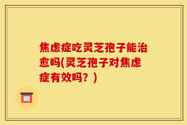 焦虑症吃灵芝孢子能治愈吗(灵芝孢子对焦虑症有效吗?)-第1张图片-灵芝之家 焦虑症吃灵芝孢子能治愈吗(灵芝孢子对焦虑症有效吗?)-第1张图片-灵芝之家