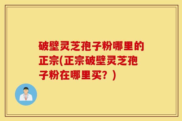 破壁灵芝孢子粉哪里的正宗(正宗破壁灵芝孢子粉在哪里买?)-第1张图片-灵芝之家 破壁灵芝孢子粉哪里的正宗(正宗破壁灵芝孢子粉在哪里买?)-第1张图片-灵芝之家