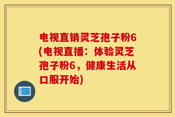电视直销灵芝孢子粉6(电视直播：体验灵芝孢子粉6，健康生活从口服开始)-第1张图片-灵芝之家
