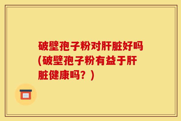 破壁孢子粉对肝脏好吗(破壁孢子粉有益于肝脏健康吗?)-第1张图片-灵芝之家 破壁孢子粉对肝脏好吗(破壁孢子粉有益于肝脏健康吗?)-第1张图片-灵芝之家