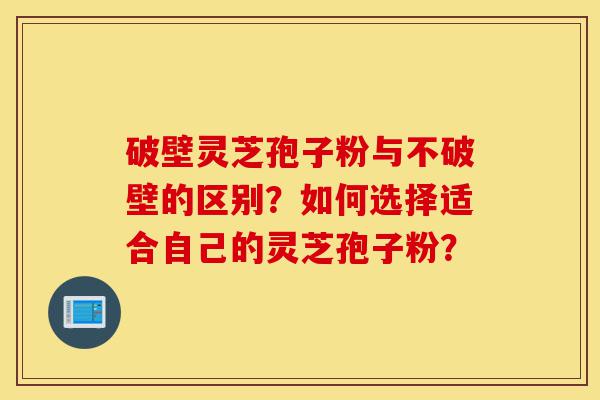 破壁灵芝孢子粉与不破壁的区别？如何选择适合自己的灵芝孢子粉？-第1张图片-灵芝之家
