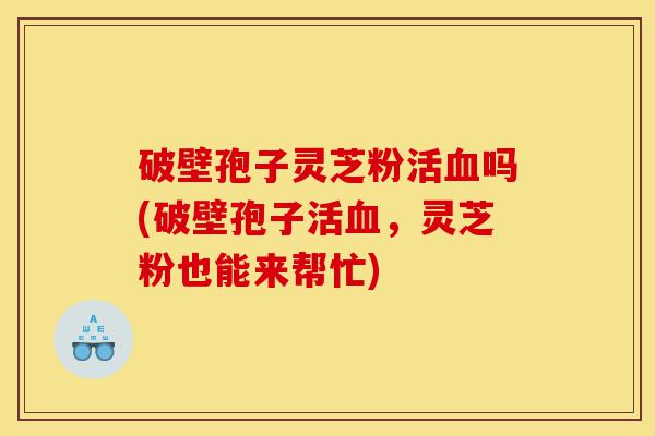 破壁孢子灵芝粉活血吗(破壁孢子活血，灵芝粉也能来帮忙)-第1张图片-灵芝之家