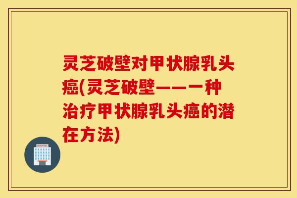灵芝破壁对甲状腺乳头癌(灵芝破壁——一种治疗甲状腺乳头癌的潜在方法)-第1张图片-灵芝之家 灵芝破壁对甲状腺乳头癌(灵芝破壁——一种治疗甲状腺乳头癌的潜在方法)-第1张图片-灵芝之家