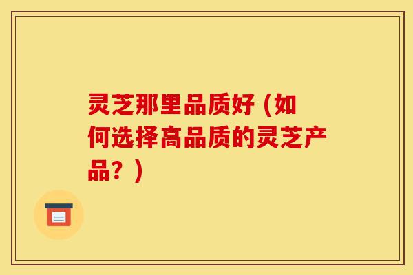 灵芝那里品质好 (如何选择高品质的灵芝产品？)-第1张图片-灵芝之家