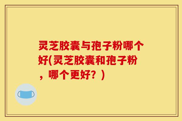 灵芝胶囊与孢子粉哪个好(灵芝胶囊和孢子粉,哪个更好?)-第1张图片-灵芝之家 灵芝胶囊与孢子粉哪个好(灵芝胶囊和孢子粉,哪个更好?)-第1张图片-灵芝之家