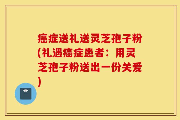 癌症送礼送灵芝孢子粉(礼遇癌症患者：用灵芝孢子粉送出一份关爱)-第1张图片-灵芝之家