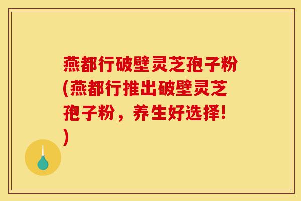 燕都行破壁灵芝孢子粉(燕都行推出破壁灵芝孢子粉,养生好选择!)-第1张图片-灵芝之家 燕都行破壁灵芝孢子粉(燕都行推出破壁灵芝孢子粉,养生好选择!)-第1张图片-灵芝之家