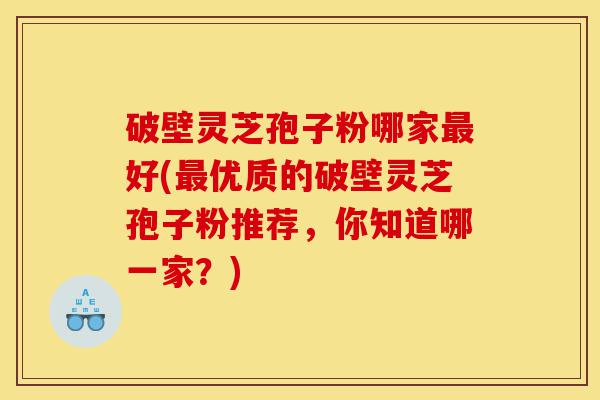 破壁灵芝孢子粉哪家最好(最优质的破壁灵芝孢子粉推荐,你知道哪一家?)-第1张图片-灵芝之家 破壁灵芝孢子粉哪家最好(最优质的破壁灵芝孢子粉推荐,你知道哪一家?)-第1张图片-灵芝之家