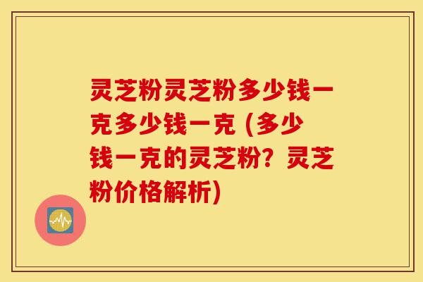 灵芝粉灵芝粉多少钱一克多少钱一克 (多少钱一克的灵芝粉？灵芝粉价格解析)-第1张图片-灵芝之家