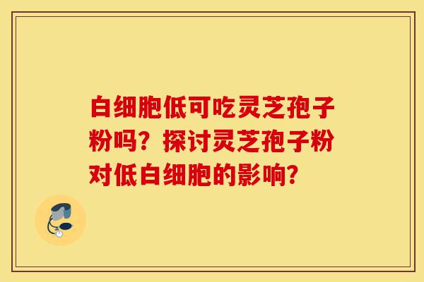 白细胞低可吃灵芝孢子粉吗?探讨灵芝孢子粉对低白细胞的影响?-第1张图片-灵芝之家 白细胞低可吃灵芝孢子粉吗?探讨灵芝孢子粉对低白细胞的影响?-第1张图片-灵芝之家