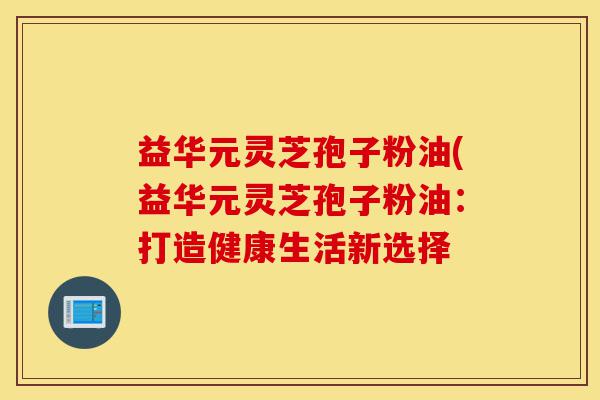 益华元灵芝孢子粉油(益华元灵芝孢子粉油：打造健康生活新选择-第1张图片-灵芝之家