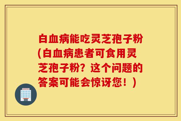 白血病能吃灵芝孢子粉(白血病患者可食用灵芝孢子粉？这个问题的答案可能会惊讶您！)-第1张图片-灵芝之家