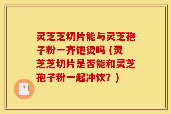 灵芝芝切片能与灵芝孢子粉一齐饱烫吗 (灵芝芝切片是否能和灵芝孢子粉一起冲饮？)-第1张图片-灵芝之家