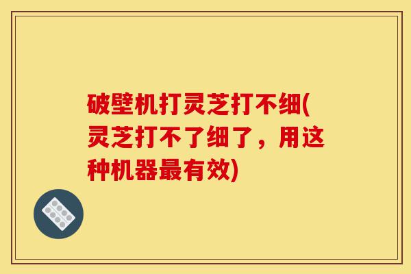 破壁机打灵芝打不细(灵芝打不了细了,用这种机器最有效)-第1张图片-灵芝之家 破壁机打灵芝打不细(灵芝打不了细了,用这种机器最有效)-第1张图片-灵芝之家