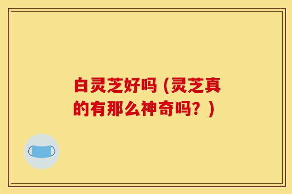白灵芝好吗 (灵芝真的有那么神奇吗?)-第1张图片-灵芝之家 白灵芝好吗 (灵芝真的有那么神奇吗?)-第1张图片-灵芝之家