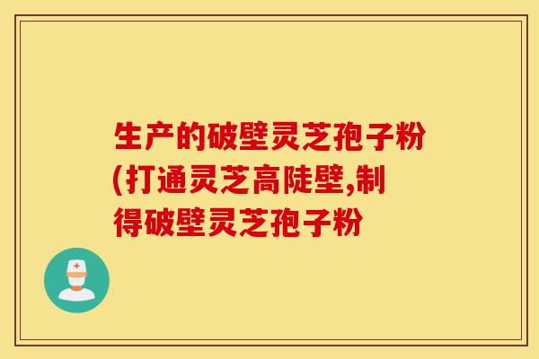 生产的破壁灵芝孢子粉(打通灵芝高陡壁,制得破壁灵芝孢子粉-第1张图片-灵芝之家 生产的破壁灵芝孢子粉(打通灵芝高陡壁,制得破壁灵芝孢子粉-第1张图片-灵芝之家