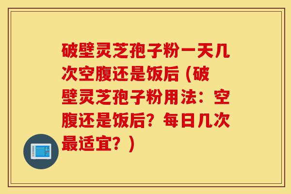 破壁灵芝孢子粉一天几次空腹还是饭后 (破壁灵芝孢子粉用法:空腹还是饭后?每日几次最适宜?)-第1张图片-灵芝之家 破壁灵芝孢子粉一天几次空腹还是饭后 (破壁灵芝孢子粉用法:空腹还是饭后?每日几次最适宜?)-第1张图片-灵芝之家