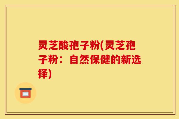 灵芝酸孢子粉(灵芝孢子粉:自然保健的新选择)-第1张图片-灵芝之家 灵芝酸孢子粉(灵芝孢子粉:自然保健的新选择)-第1张图片-灵芝之家
