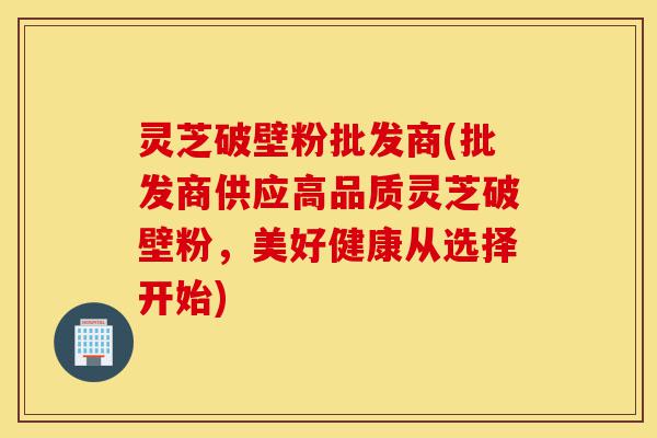 灵芝破壁粉批发商(批发商供应高品质灵芝破壁粉，美好健康从选择开始)-第1张图片-灵芝之家