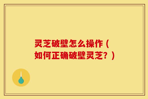 灵芝破壁怎么操作 (如何正确破壁灵芝？)-第1张图片-灵芝之家