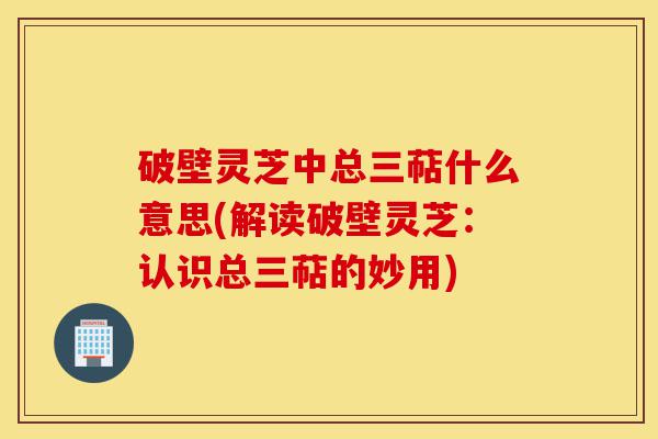 破壁灵芝中总三萜什么意思(解读破壁灵芝：认识总三萜的妙用)-第1张图片-灵芝之家