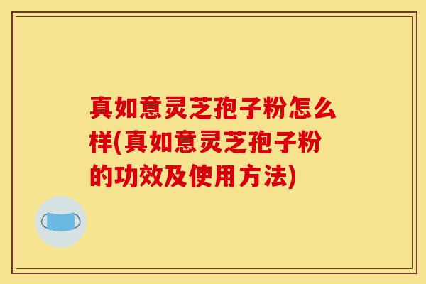 真如意灵芝孢子粉怎么样(真如意灵芝孢子粉的功效及使用方法)-第1张图片-灵芝之家 真如意灵芝孢子粉怎么样(真如意灵芝孢子粉的功效及使用方法)-第1张图片-灵芝之家