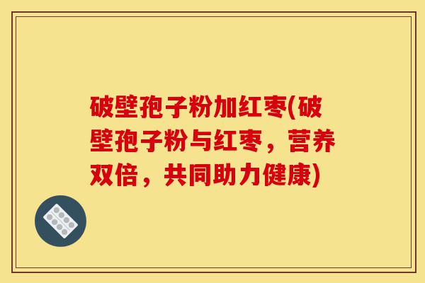 破壁孢子粉加红枣(破壁孢子粉与红枣，营养双倍，共同助力健康)-第1张图片-灵芝之家
