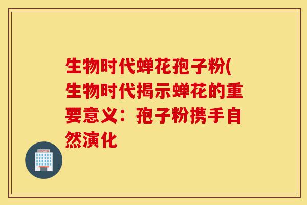 生物时代蝉花孢子粉(生物时代揭示蝉花的重要意义:孢子粉携手自然演化-第1张图片-灵芝之家 生物时代蝉花孢子粉(生物时代揭示蝉花的重要意义:孢子粉携手自然演化-第1张图片-灵芝之家