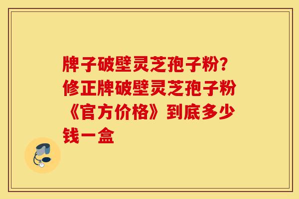 牌子破壁灵芝孢子粉?修正牌破壁灵芝孢子粉《官方价格》到底多少钱一盒-第1张图片-灵芝之家 牌子破壁灵芝孢子粉?修正牌破壁灵芝孢子粉《官方价格》到底多少钱一盒-第1张图片-灵芝之家