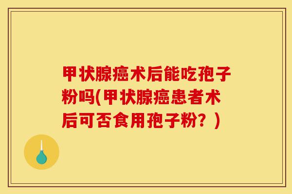 甲状腺癌术后能吃孢子粉吗(甲状腺癌患者术后可否食用孢子粉？)-第1张图片-灵芝之家