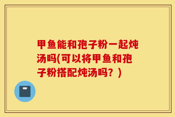 甲鱼能和孢子粉一起炖汤吗(可以将甲鱼和孢子粉搭配炖汤吗?)-第1张图片-灵芝之家 甲鱼能和孢子粉一起炖汤吗(可以将甲鱼和孢子粉搭配炖汤吗?)-第1张图片-灵芝之家