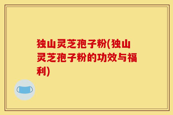 独山灵芝孢子粉(独山灵芝孢子粉的功效与福利)-第1张图片-灵芝之家