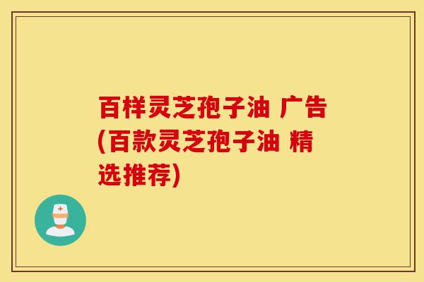 百样灵芝孢子油 广告(百款灵芝孢子油 精选推荐)-第1张图片-灵芝之家 百样灵芝孢子油 广告(百款灵芝孢子油 精选推荐)-第1张图片-灵芝之家