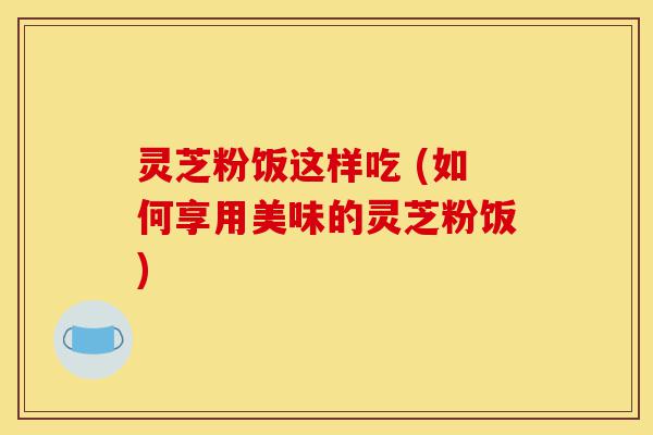 灵芝粉饭这样吃 (如何享用美味的灵芝粉饭)-第1张图片-灵芝之家 灵芝粉饭这样吃 (如何享用美味的灵芝粉饭)-第1张图片-灵芝之家