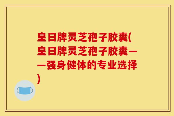 皇日牌灵芝孢子胶囊(皇日牌灵芝孢子胶囊——强身健体的专业选择)-第1张图片-灵芝之家